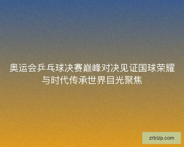 奥运会乒乓球决赛巅峰对决见证国球荣耀与时代传承世界目光聚焦 奥运会乒乓球决赛巅峰对决见证国球荣耀与时代传承世界目光聚焦