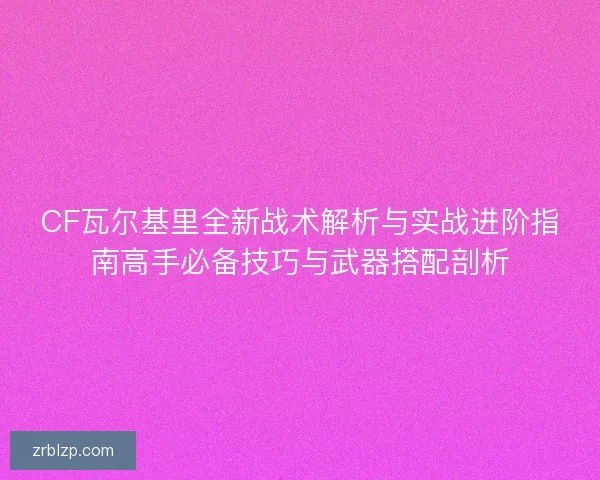 CF瓦尔基里全新战术解析与实战进阶指南高手必备技巧与武器搭配剖析