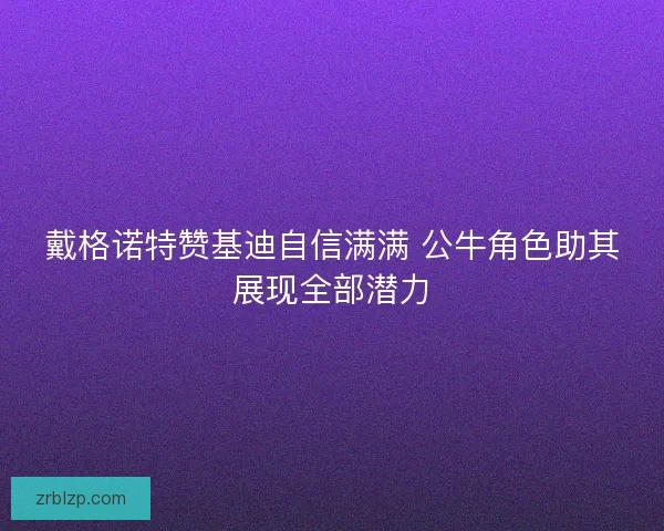 戴格诺特赞基迪自信满满 公牛角色助其展现全部潜力 戴格诺特赞基迪自信满满 公牛角色助其展现全部潜力