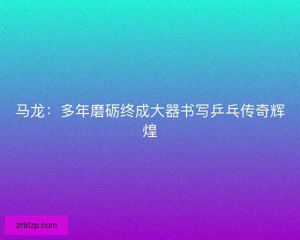 马龙：多年磨砺终成大器书写乒乓传奇辉煌