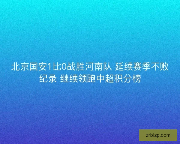 北京国安1比0战胜河南队 延续赛季不败纪录 继续领跑中超积分榜
