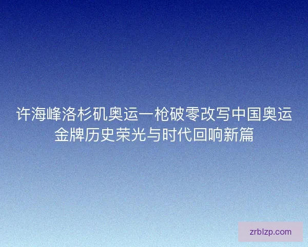 许海峰洛杉矶奥运一枪破零改写中国奥运金牌历史荣光与时代回响新篇