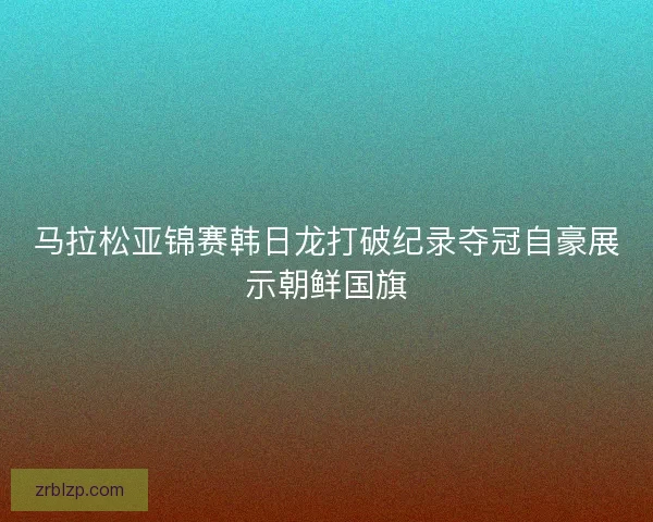 马拉松亚锦赛韩日龙打破纪录夺冠自豪展示朝鲜国旗 马拉松亚锦赛韩日龙打破纪录夺冠自豪展示朝鲜国旗