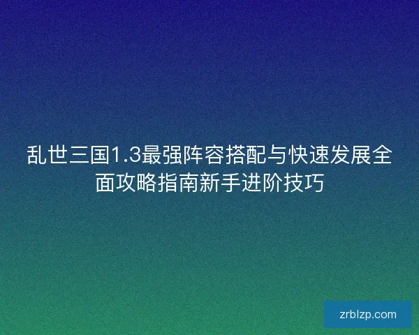 乱世三国1.3最强阵容搭配与快速发展全面攻略指南新手进阶技巧