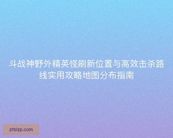 斗战神野外精英怪刷新位置与高效击杀路线实用攻略地图分布指南