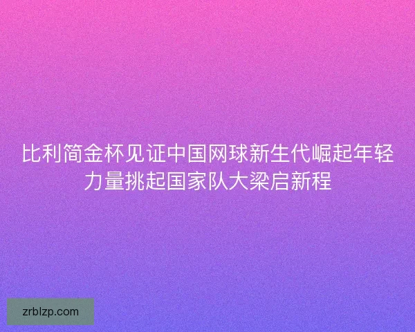 比利简金杯见证中国网球新生代崛起年轻力量挑起国家队大梁启新程