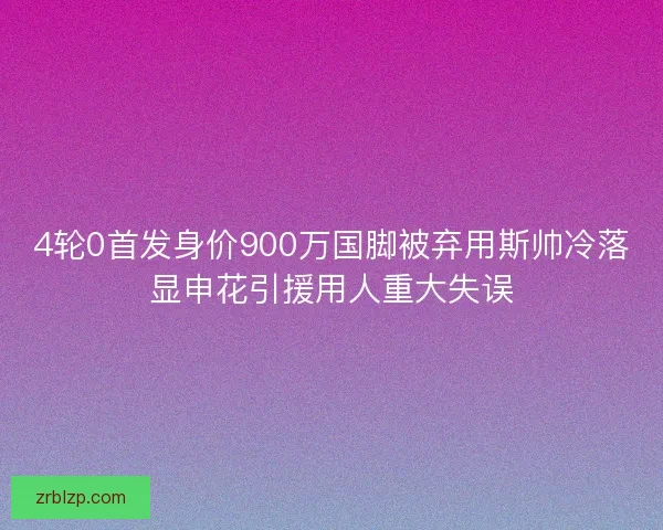 4轮0首发身价900万国脚被弃用斯帅冷落显申花引援用人重大失误 4轮0首发身价900万国脚被弃用斯帅冷落显申花引援用人重大失误