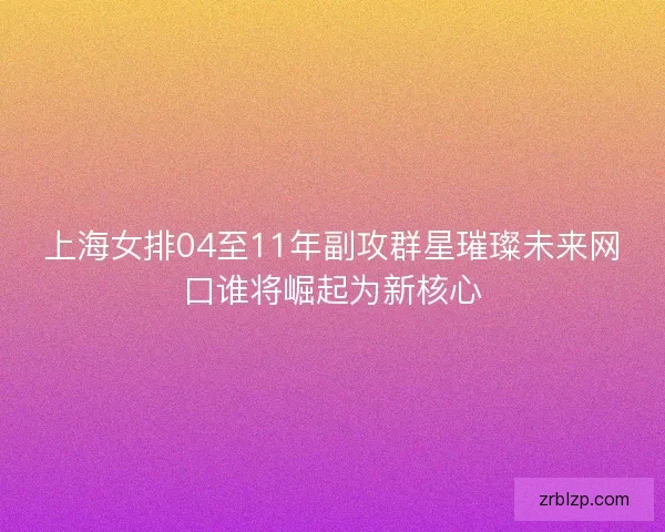上海女排04至11年副攻群星璀璨未来网口谁将崛起为新核心 上海女排04至11年副攻群星璀璨未来网口谁将崛起为新核心