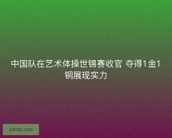中国队在艺术体操世锦赛收官 夺得1金1铜展现实力 中国队在艺术体操世锦赛收官 夺得1金1铜展现实力