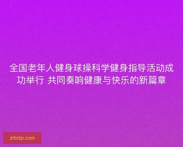全国老年人健身球操科学健身指导活动成功举行 共同奏响健康与快乐的新篇章 全国老年人健身球操科学健身指导活动成功举行 共同奏响健康与快乐的新篇章
