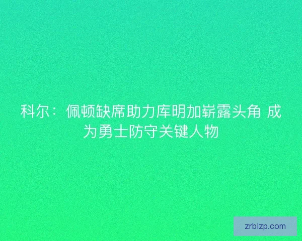 科尔:佩顿缺席助力库明加崭露头角 成为勇士防守关键人物 科尔:佩顿缺席助力库明加崭露头角 成为勇士防守关键人物