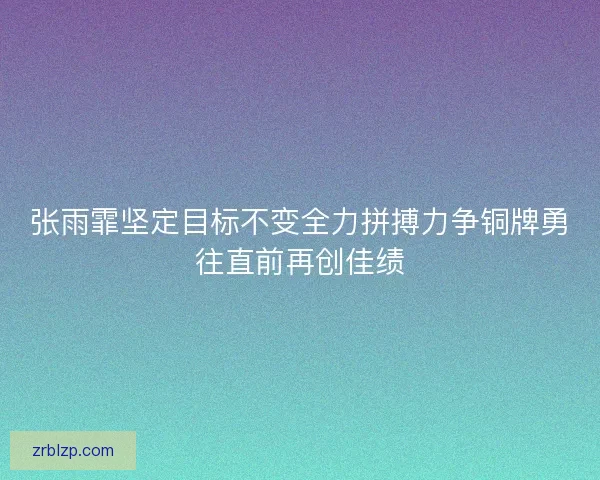 张雨霏坚定目标不变全力拼搏力争铜牌勇往直前再创佳绩
