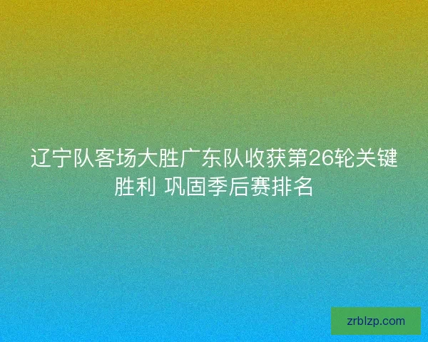 辽宁队客场大胜广东队收获第26轮关键胜利 巩固季后赛排名