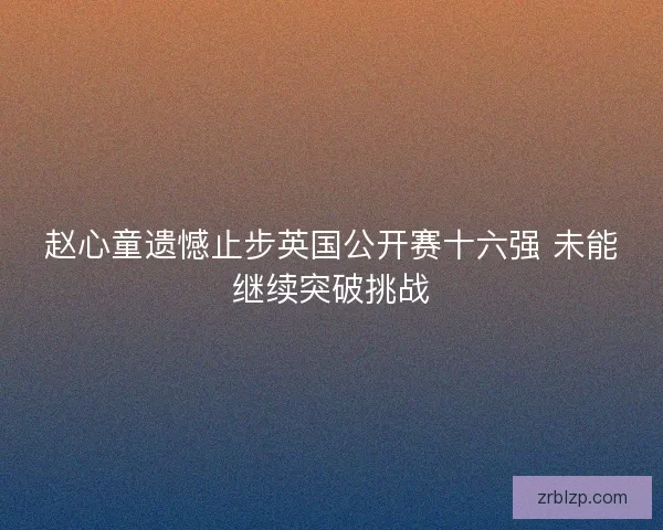 赵心童遗憾止步英国公开赛十六强 未能继续突破挑战 赵心童遗憾止步英国公开赛十六强 未能继续突破挑战