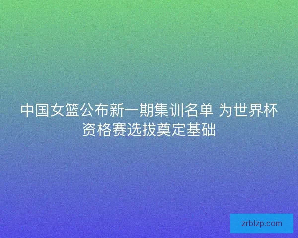 中国女篮公布新一期集训名单 为世界杯资格赛选拔奠定基础