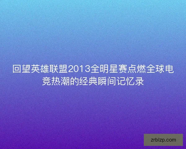 回望英雄联盟2013全明星赛点燃全球电竞热潮的经典瞬间记忆录
