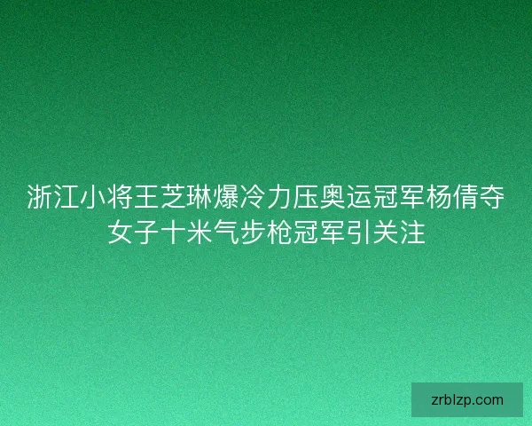 浙江小将王芝琳爆冷力压奥运冠军杨倩夺女子十米气步枪冠军引关注