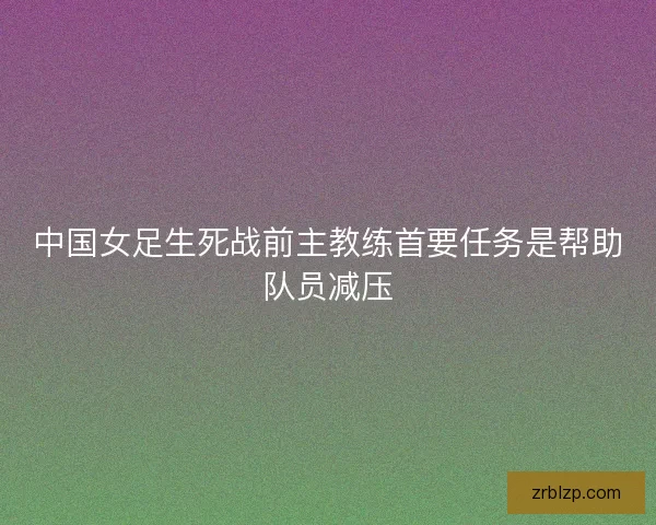 中国女足生死战前主教练首要任务是帮助队员减压 中国女足生死战前主教练首要任务是帮助队员减压