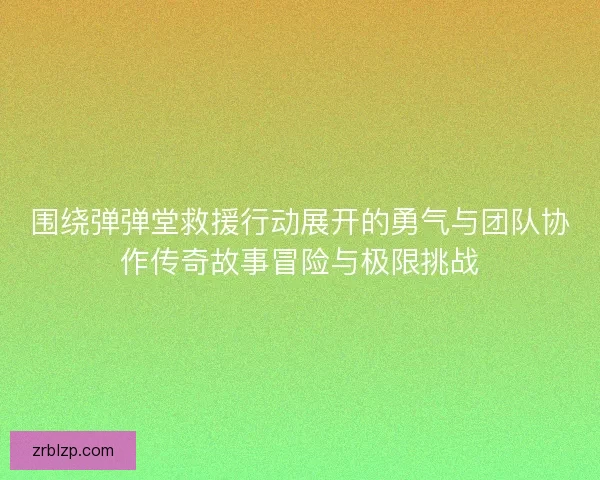 围绕弹弹堂救援行动展开的勇气与团队协作传奇故事冒险与极限挑战 围绕弹弹堂救援行动展开的勇气与团队协作传奇故事冒险与极限挑战