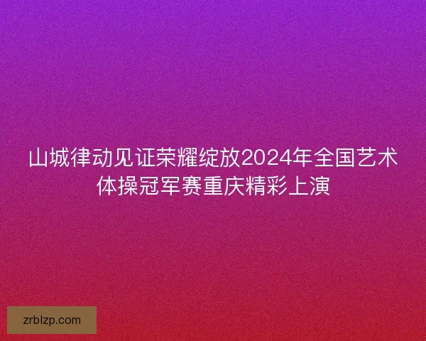 山城律动见证荣耀绽放2024年全国艺术体操冠军赛重庆精彩上演