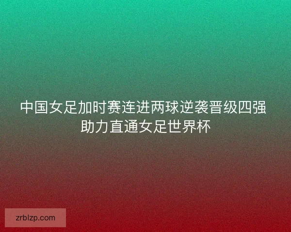 中国女足加时赛连进两球逆袭晋级四强 助力直通女足世界杯 中国女足加时赛连进两球逆袭晋级四强 助力直通女足世界杯