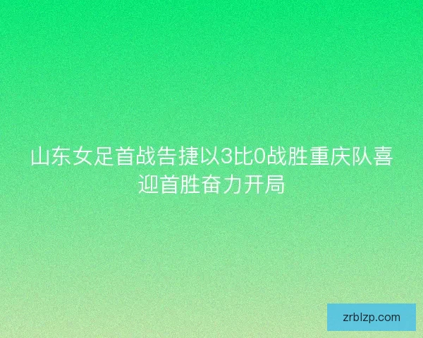 山东女足首战告捷以3比0战胜重庆队喜迎首胜奋力开局 山东女足首战告捷以3比0战胜重庆队喜迎首胜奋力开局