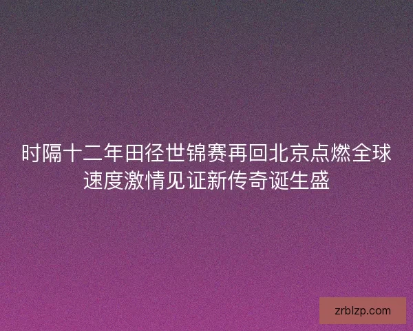 时隔十二年田径世锦赛再回北京点燃全球速度激情见证新传奇诞生盛 时隔十二年田径世锦赛再回北京点燃全球速度激情见证新传奇诞生盛