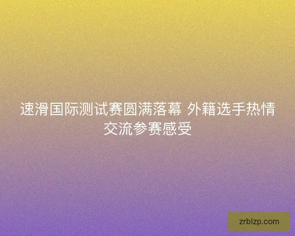 速滑国际测试赛圆满落幕 外籍选手热情交流参赛感受 速滑国际测试赛圆满落幕 外籍选手热情交流参赛感受