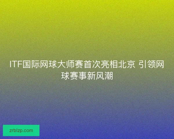 ITF国际网球大师赛首次亮相北京 引领网球赛事新风潮 ITF国际网球大师赛首次亮相北京 引领网球赛事新风潮