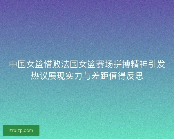 中国女篮惜败法国女篮赛场拼搏精神引发热议展现实力与差距值得反思