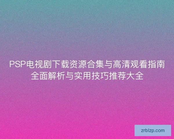 PSP电视剧下载资源合集与高清观看指南全面解析与实用技巧推荐大全